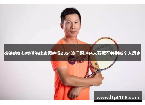 张德培如何凭借绝佳表现夺得2024澳门网球名人赛冠军并刷新个人历史 张德培如何凭借绝佳表现夺得2024澳门网球名人赛冠军并刷新个人历史